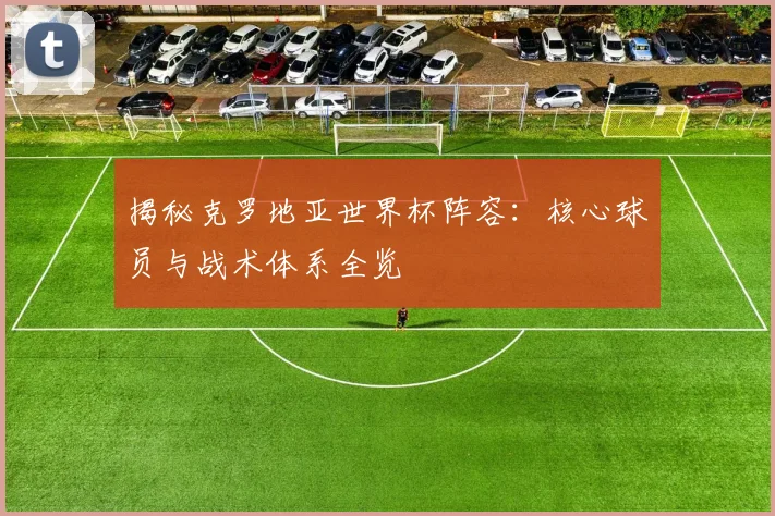揭秘克罗地亚世界杯阵容：核心球员与战术体系全览