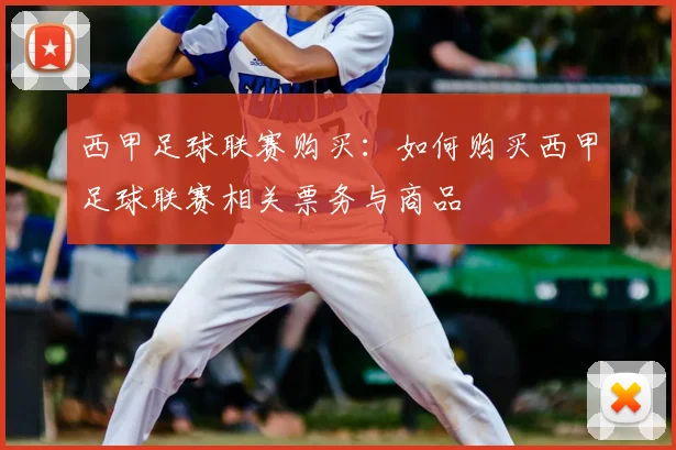 西甲足球联赛购买:如何购买西甲足球联赛相关票务与商品