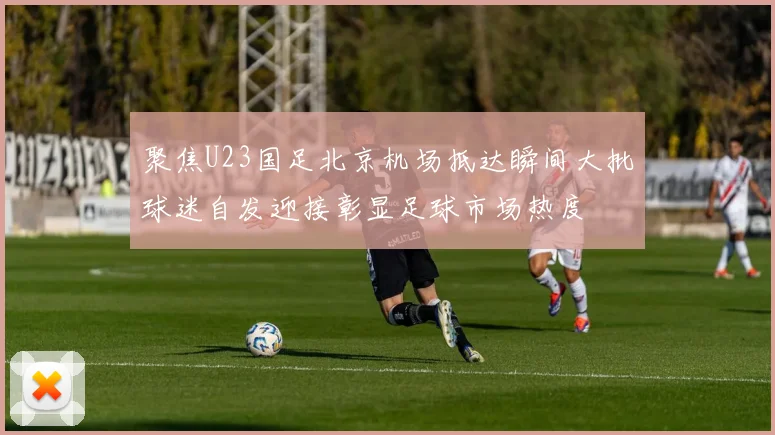 聚焦U23国足北京机场抵达瞬间大批球迷自发迎接彰显足球市场热度