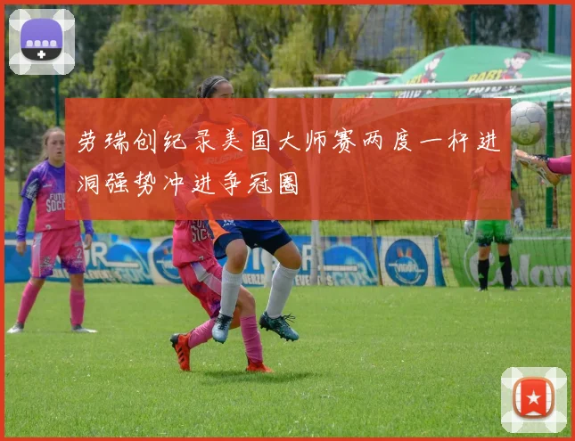 劳瑞创纪录美国大师赛两度一杆进洞强势冲进争冠圈
