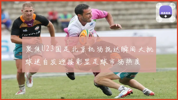 聚焦U23国足北京机场抵达瞬间大批球迷自发迎接彰显足球市场热度